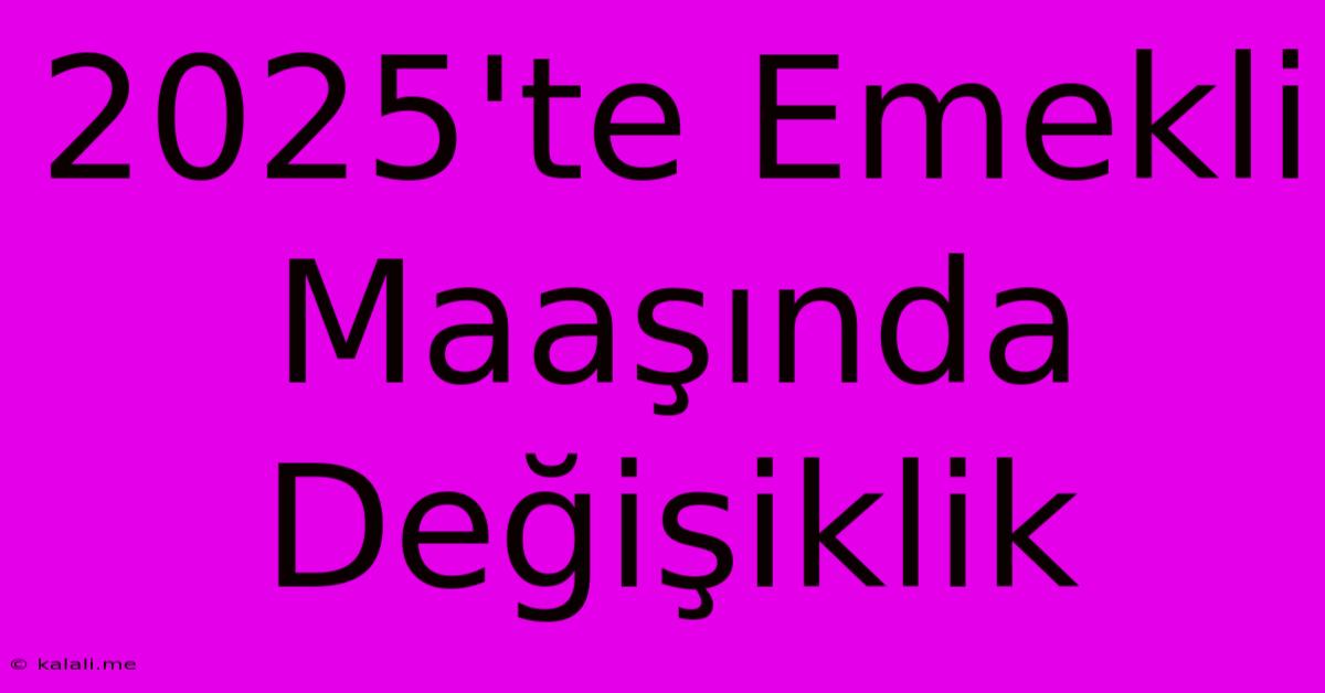 2025'te Emekli Maaşında Değişiklik