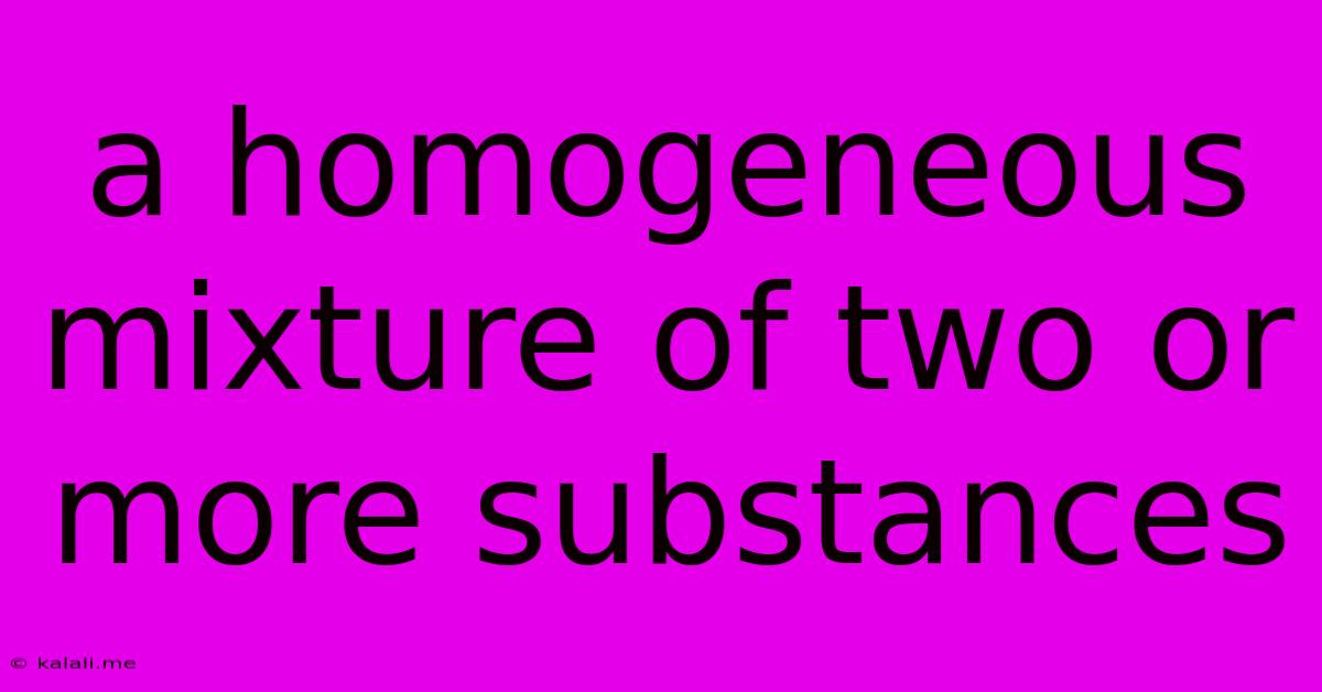 A Homogeneous Mixture Of Two Or More Substances