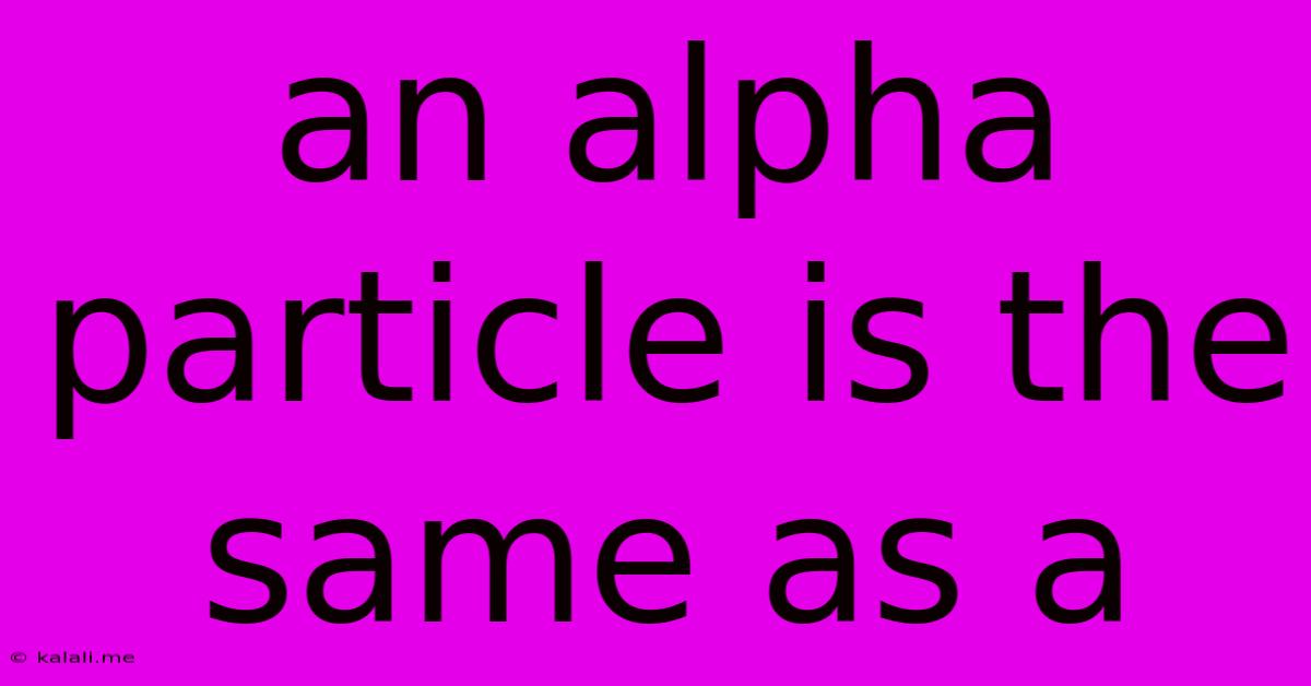 An Alpha Particle Is The Same As A