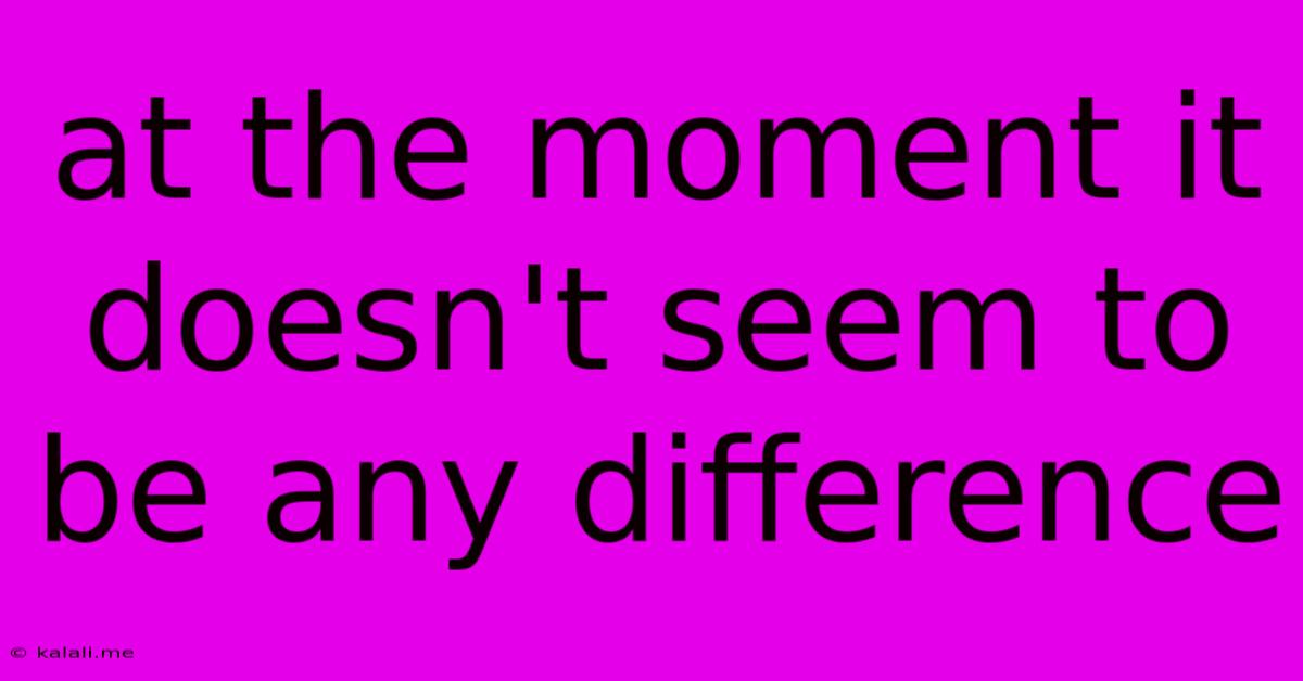 At The Moment It Doesn't Seem To Be Any Difference