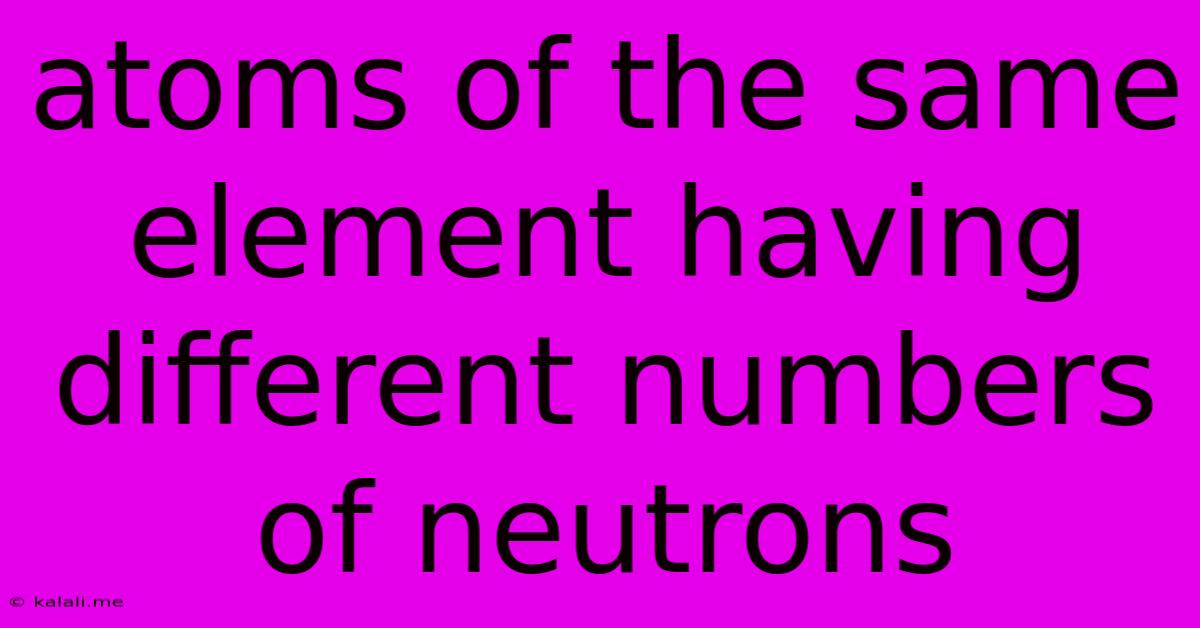 Atoms Of The Same Element Having Different Numbers Of Neutrons