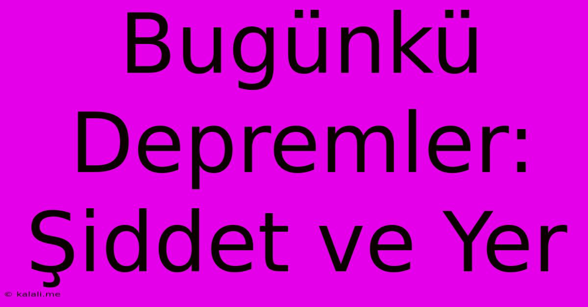 Bugünkü Depremler: Şiddet Ve Yer