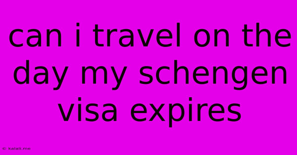 Can I Travel On The Day My Schengen Visa Expires