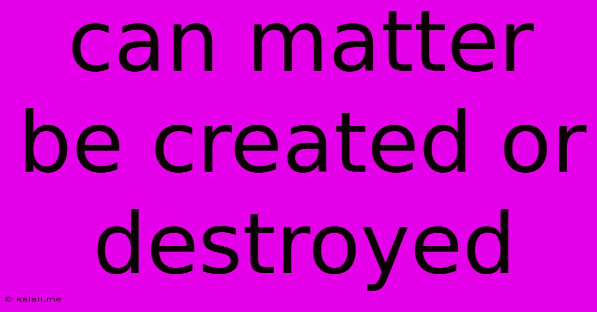 Can Matter Be Created Or Destroyed