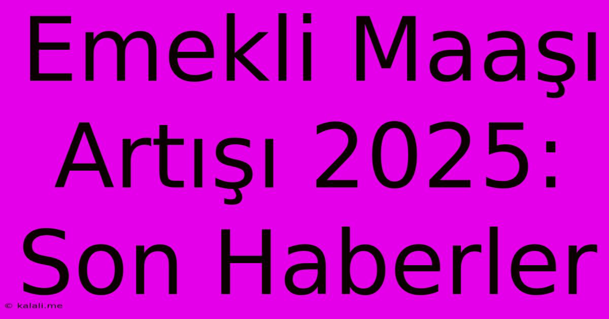 Emekli Maaşı Artışı 2025: Son Haberler