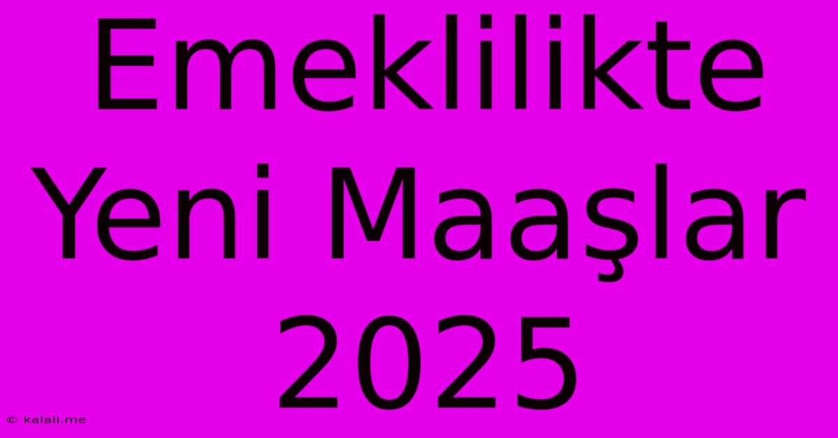 Emeklilikte Yeni Maaşlar 2025