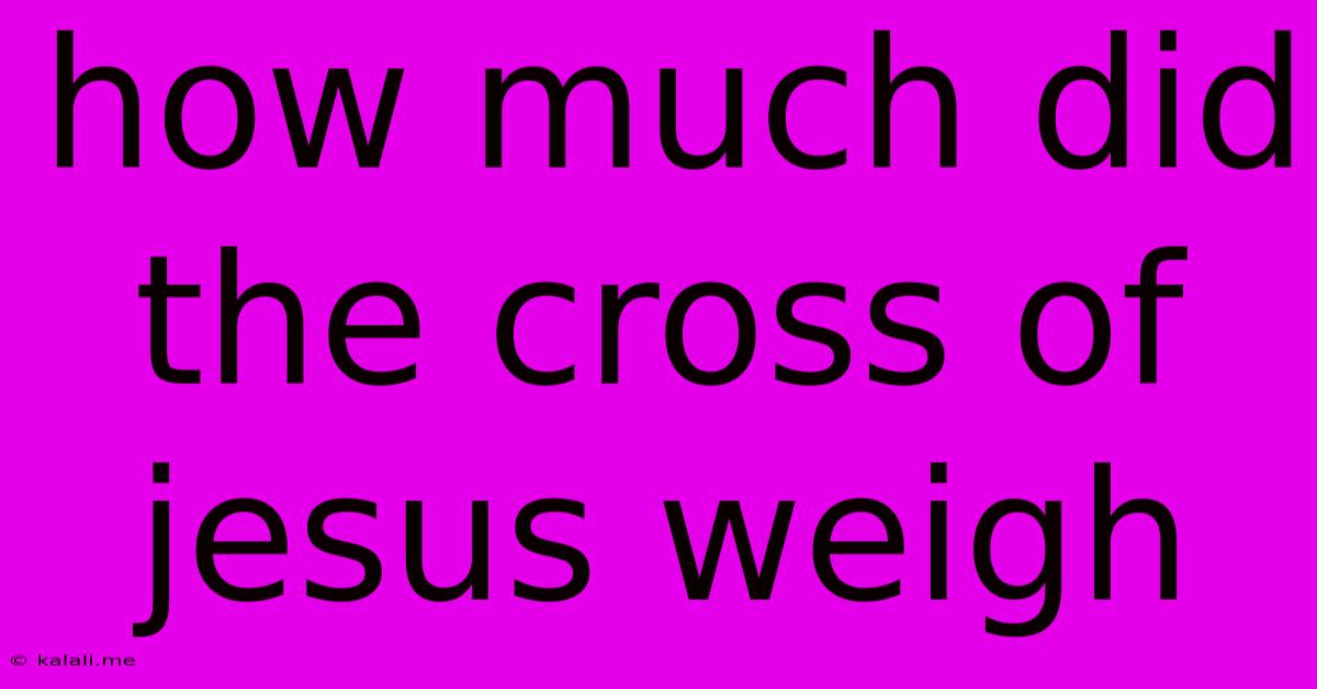 How Much Did The Cross Of Jesus Weigh