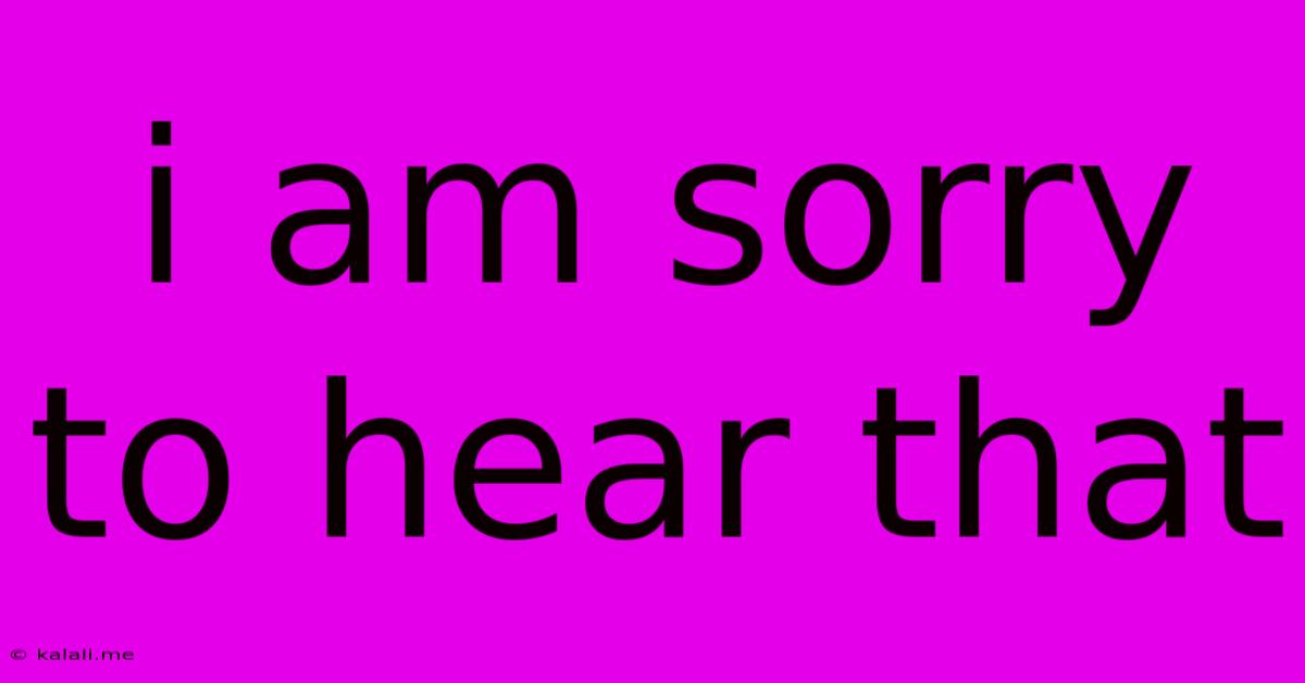 I Am Sorry To Hear That