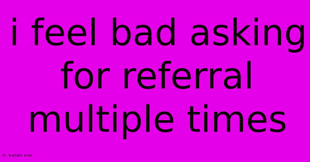 I Feel Bad Asking For Referral Multiple Times