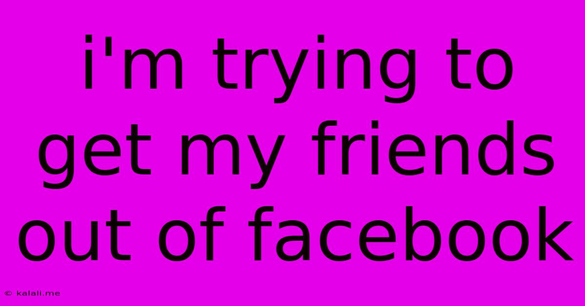 I'm Trying To Get My Friends Out Of Facebook