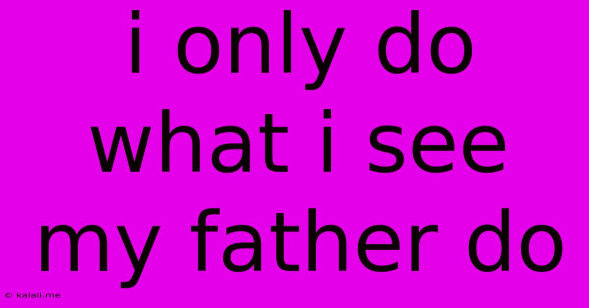 I Only Do What I See My Father Do