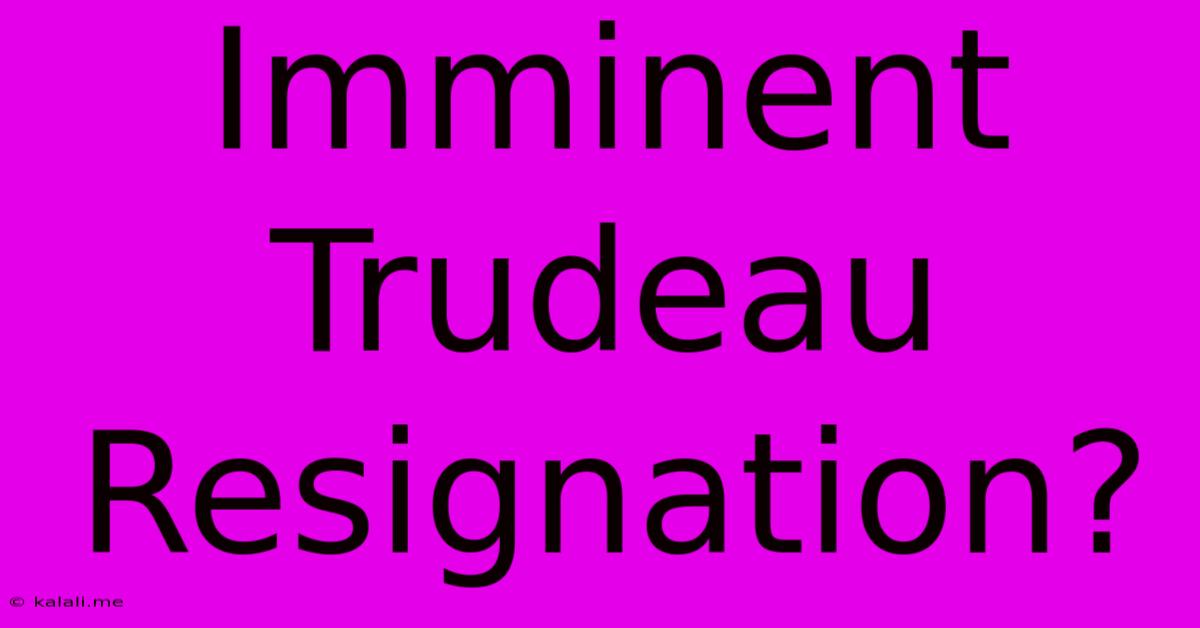 Imminent Trudeau Resignation?