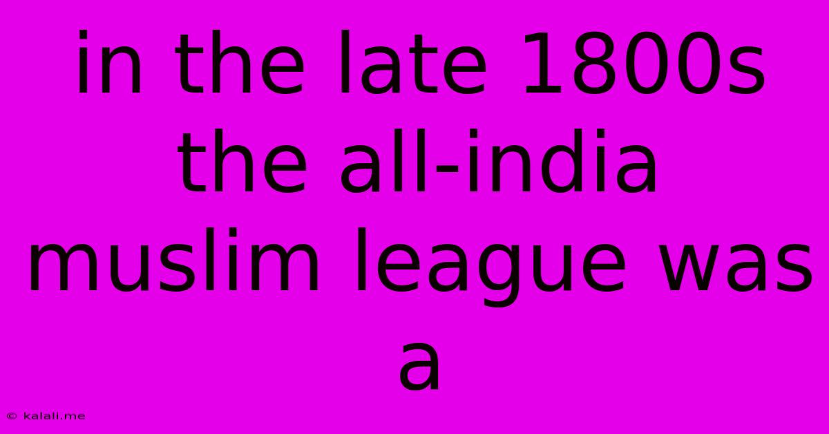 In The Late 1800s The All-india Muslim League Was A
