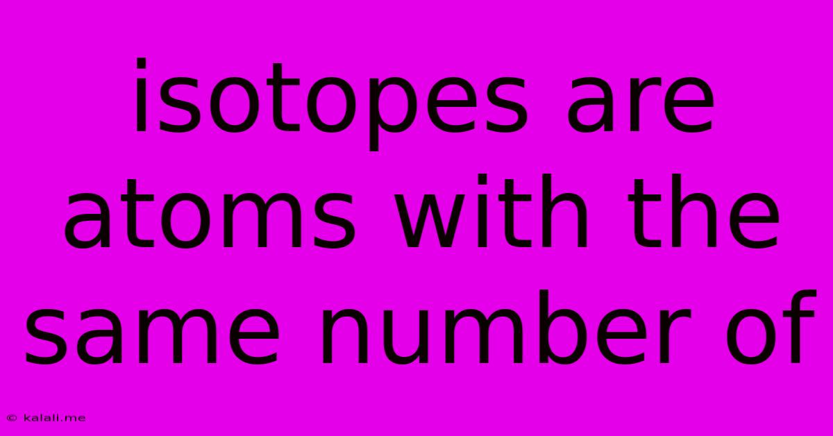 Isotopes Are Atoms With The Same Number Of