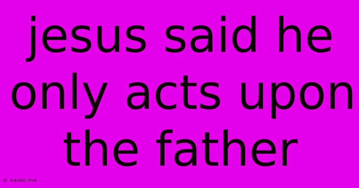 Jesus Said He Only Acts Upon The Father