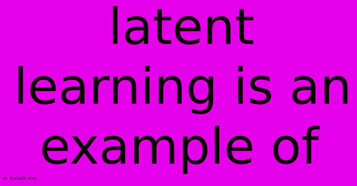Latent Learning Is An Example Of