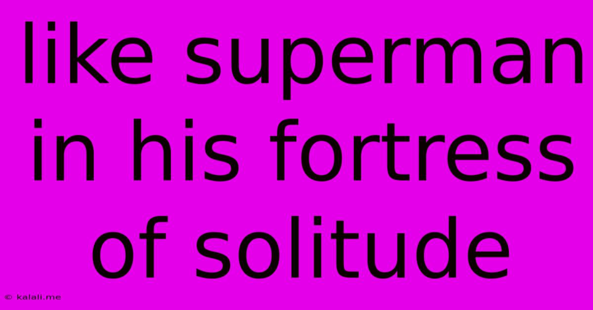 Like Superman In His Fortress Of Solitude