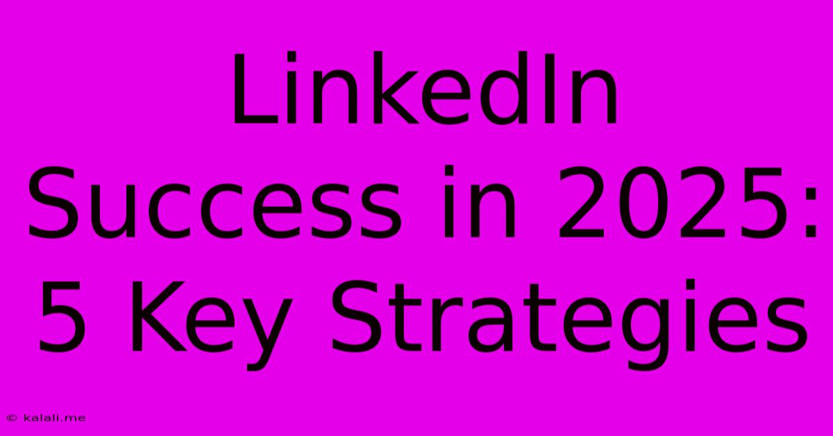 LinkedIn Success In 2025: 5 Key Strategies