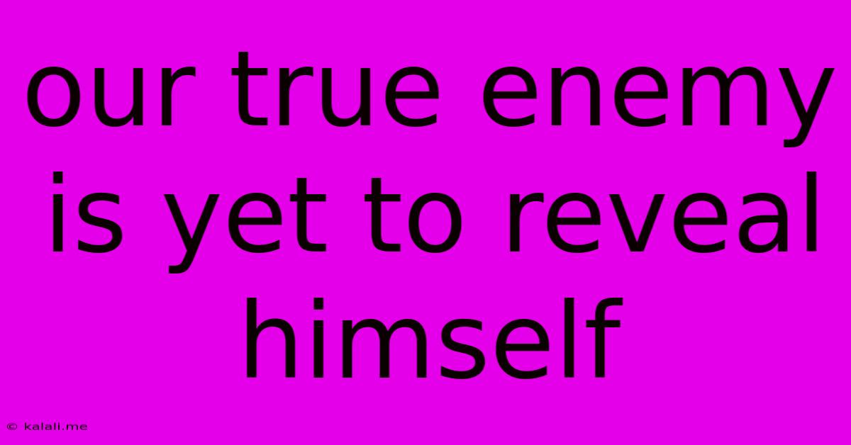 Our True Enemy Is Yet To Reveal Himself