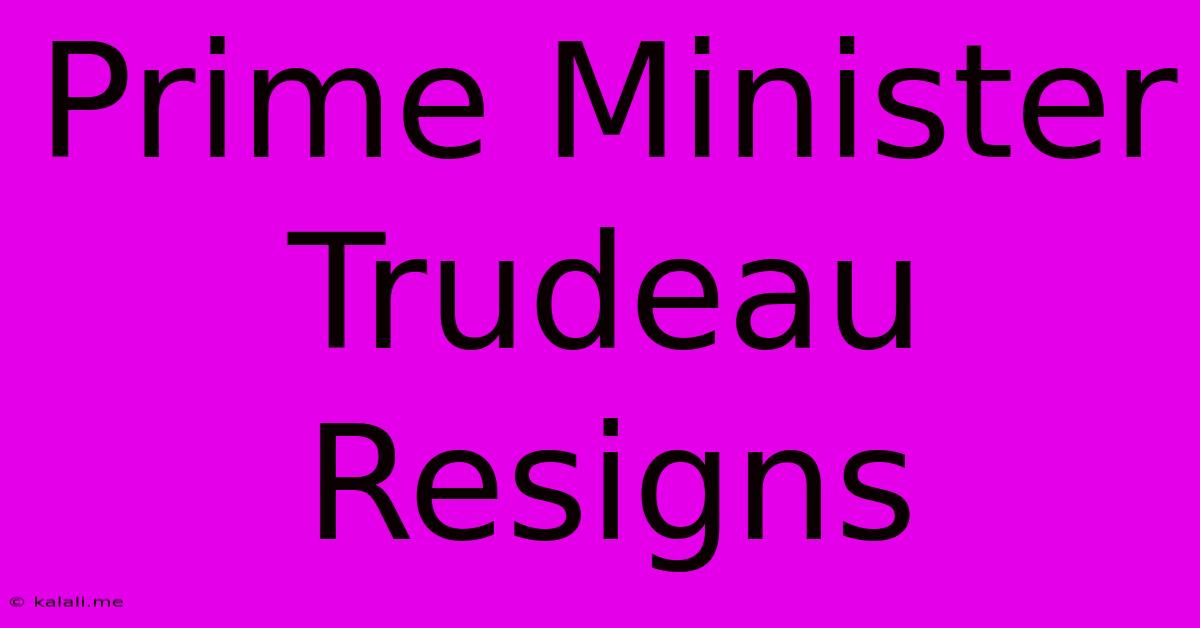 Prime Minister Trudeau Resigns