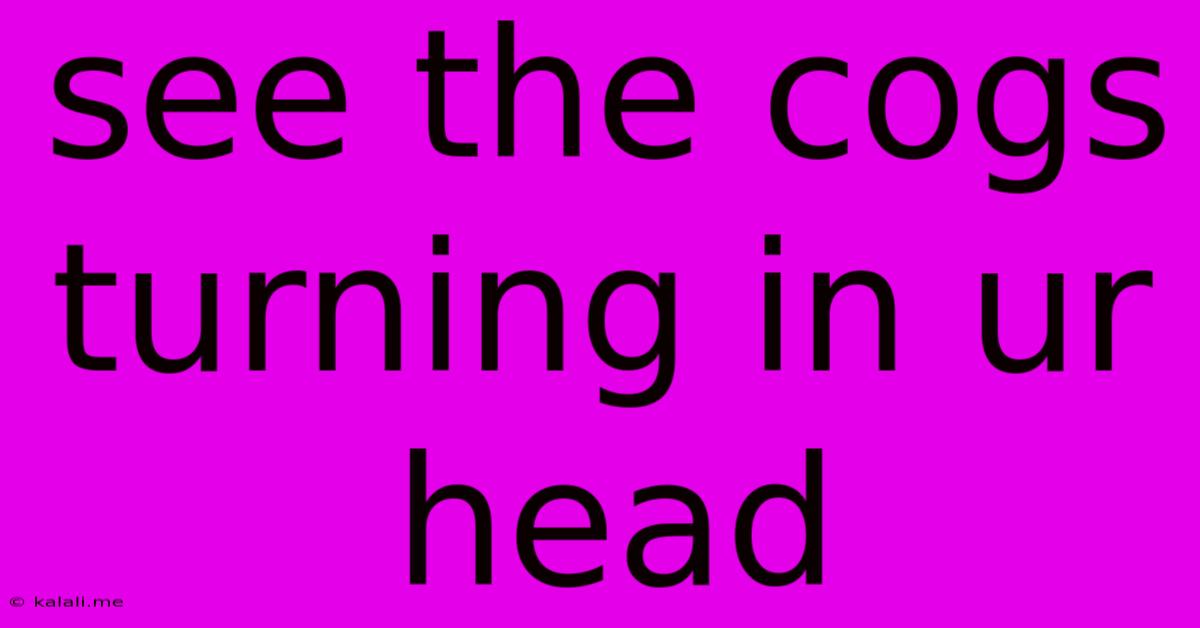 See The Cogs Turning In Ur Head