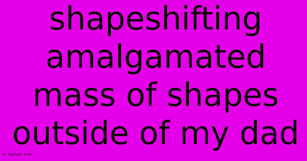 Shapeshifting Amalgamated Mass Of Shapes Outside Of My Dad