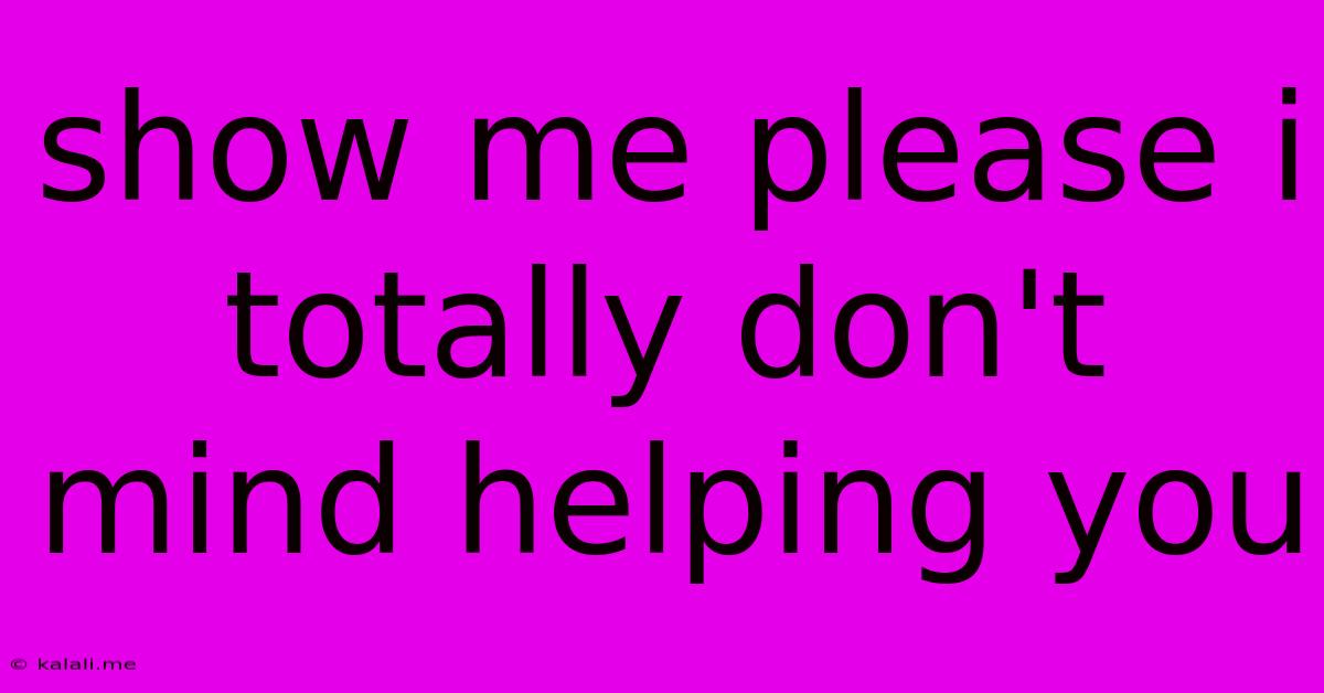 Show Me Please I Totally Don't Mind Helping You