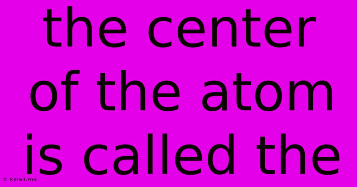 The Center Of The Atom Is Called The