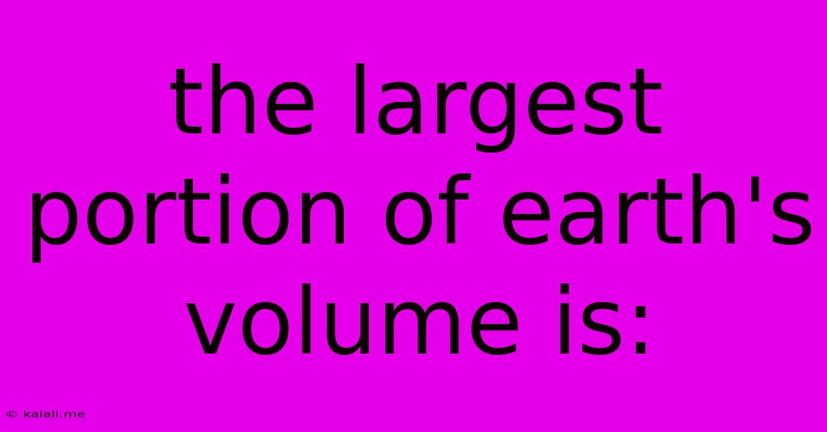 The Largest Portion Of Earth's Volume Is: