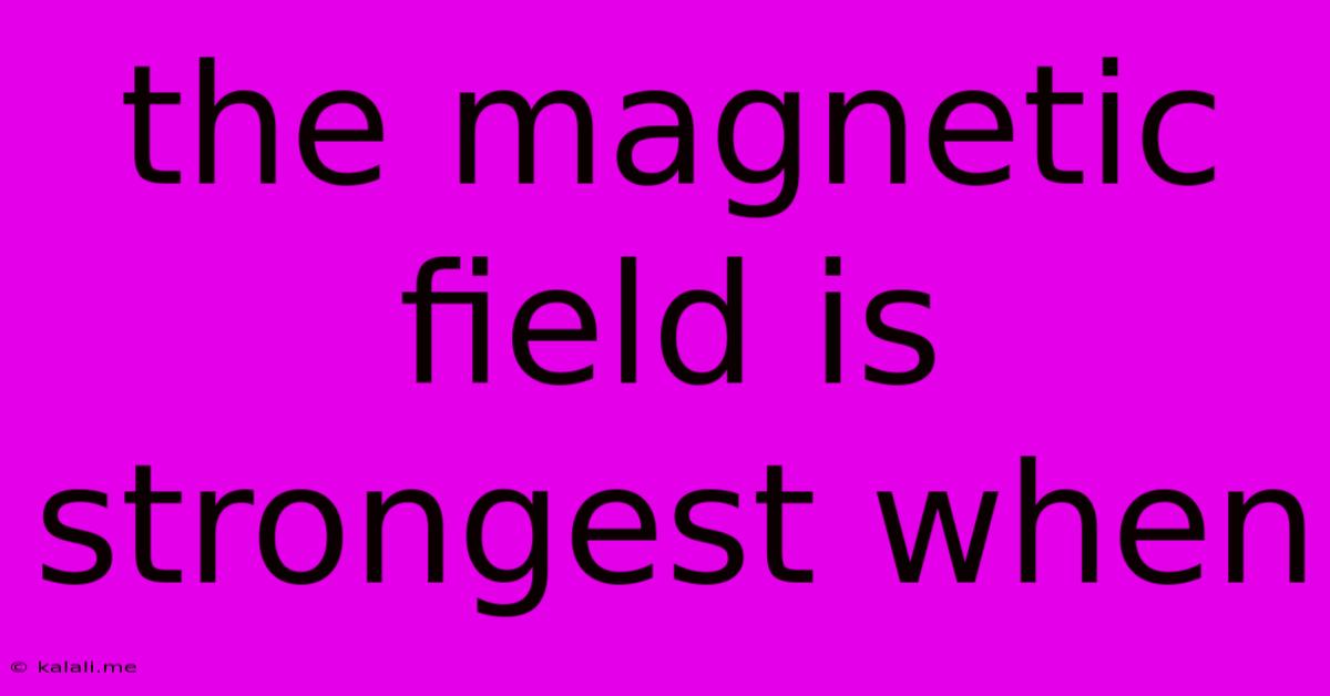 The Magnetic Field Is Strongest When