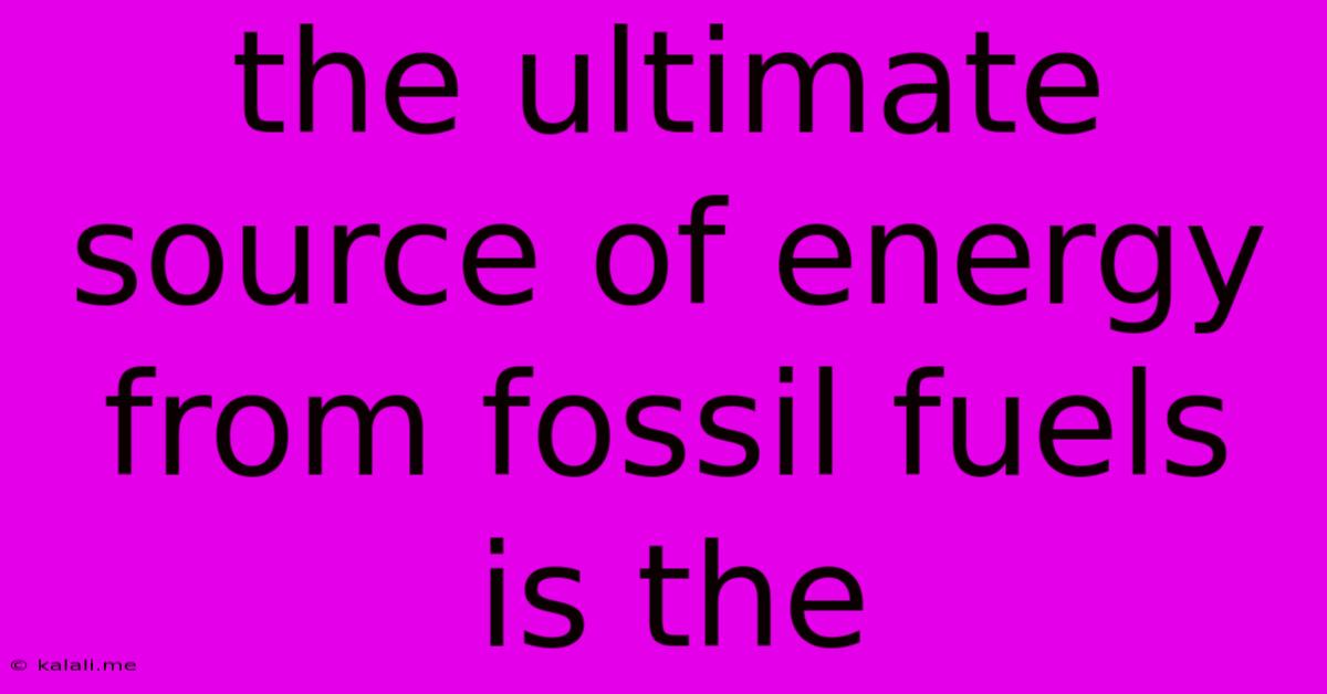 The Ultimate Source Of Energy From Fossil Fuels Is The