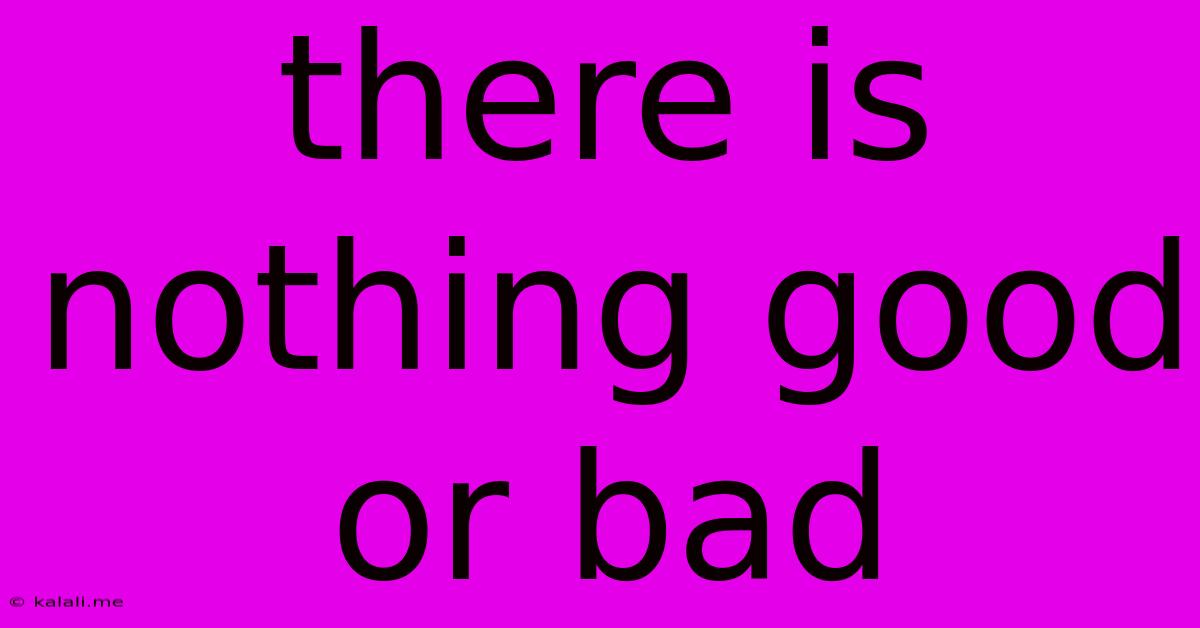 There Is Nothing Good Or Bad