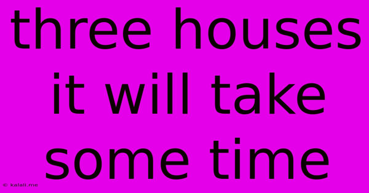 Three Houses It Will Take Some Time