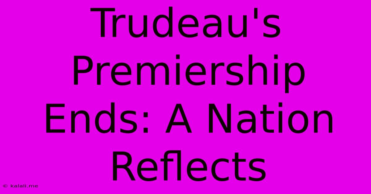 Trudeau's Premiership Ends: A Nation Reflects