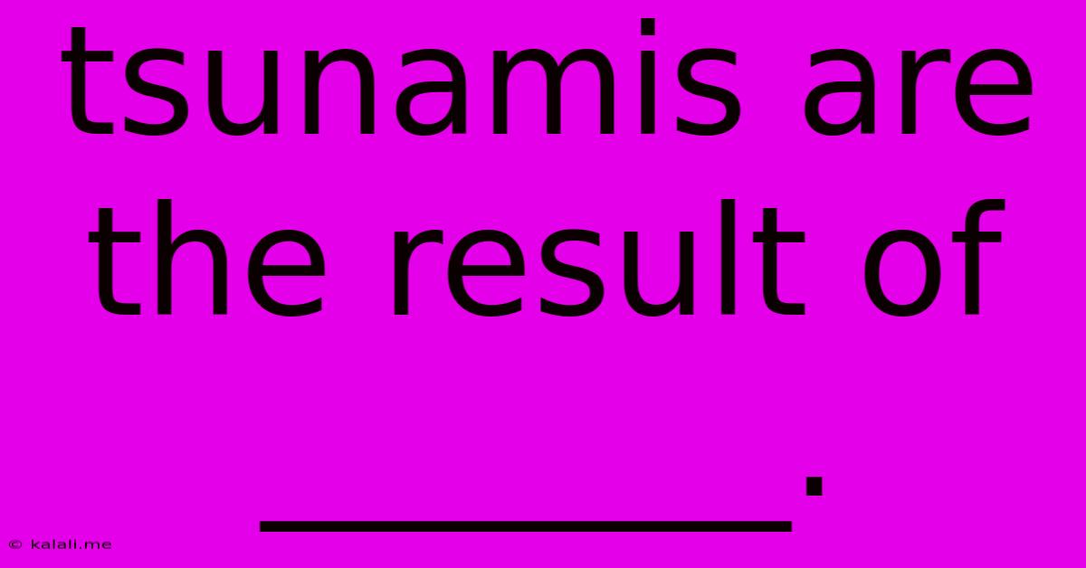 Tsunamis Are The Result Of _______.