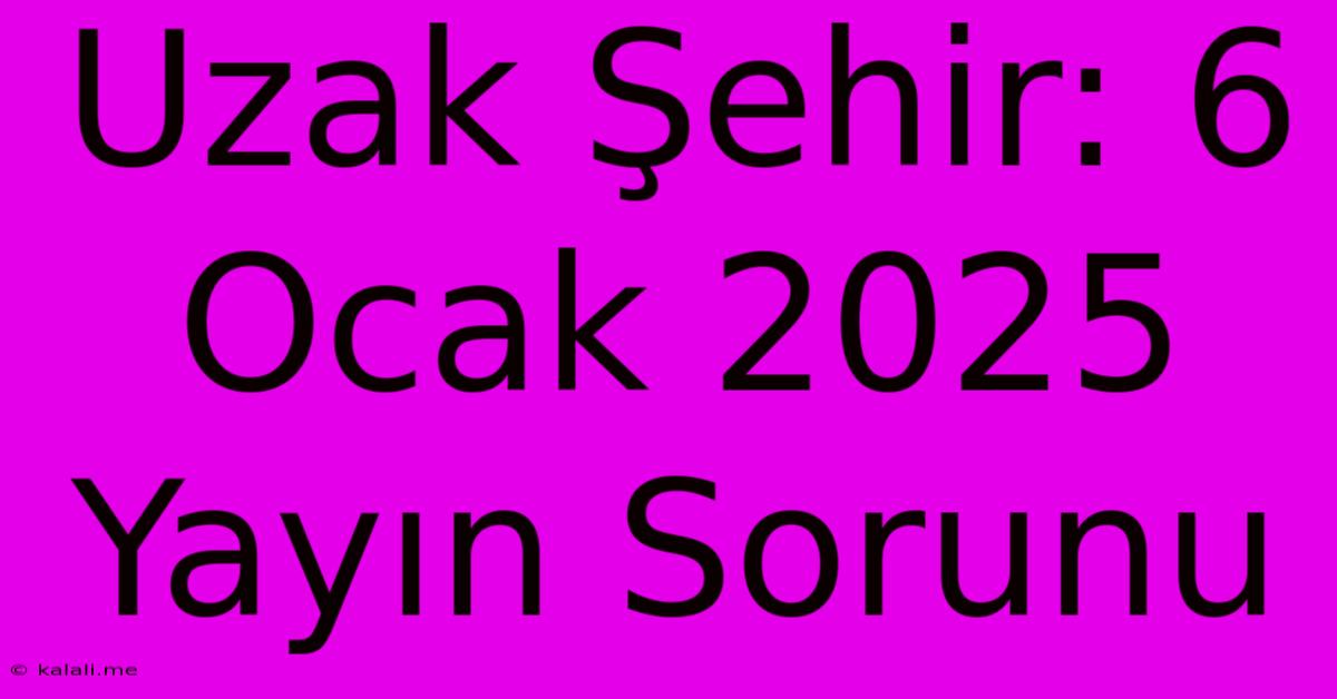 Uzak Şehir: 6 Ocak 2025 Yayın Sorunu