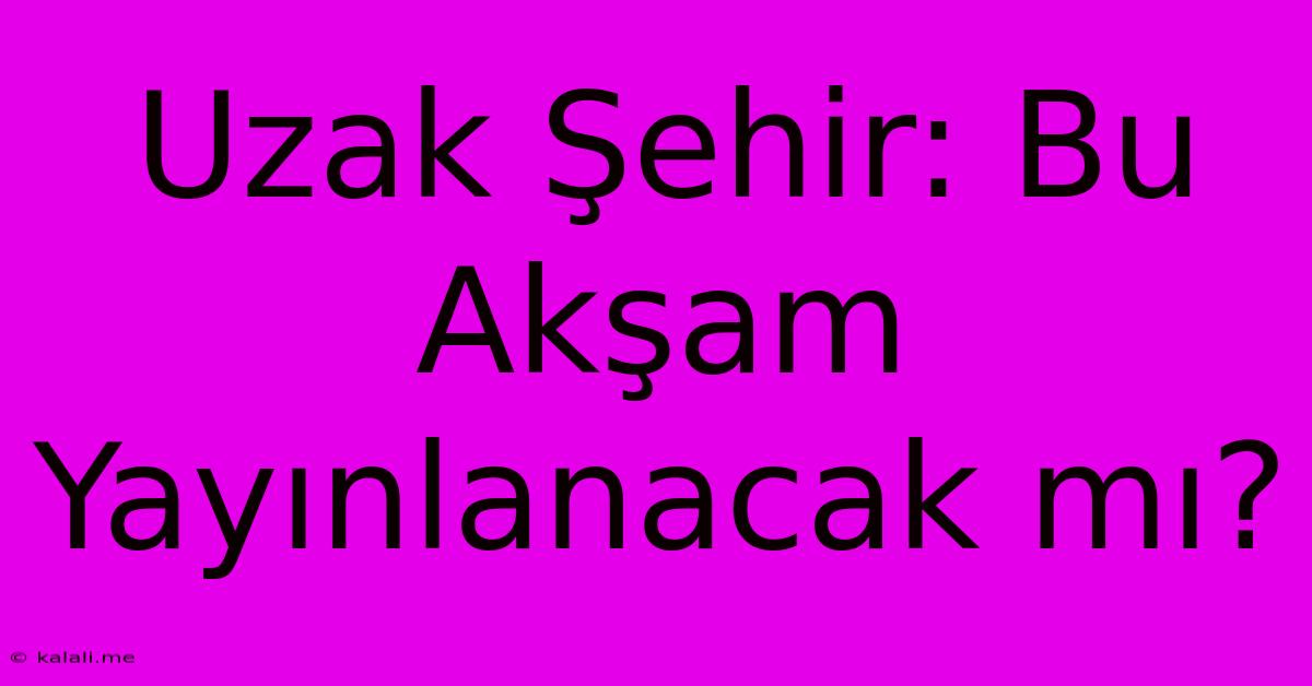 Uzak Şehir: Bu Akşam Yayınlanacak Mı?