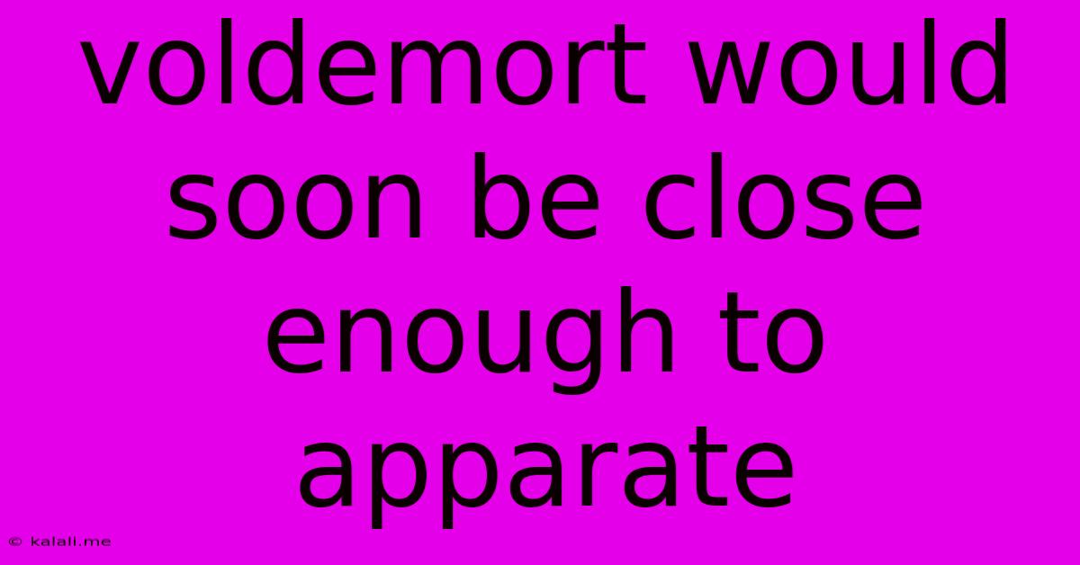 Voldemort Would Soon Be Close Enough To Apparate