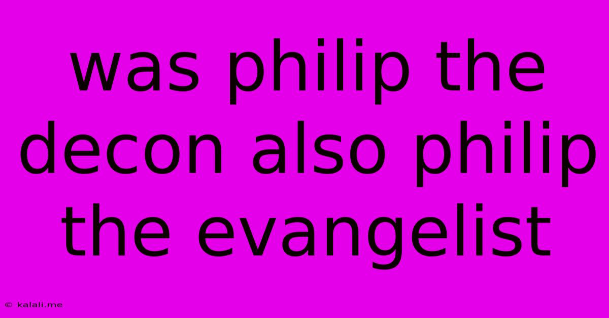 Was Philip The Decon Also Philip The Evangelist