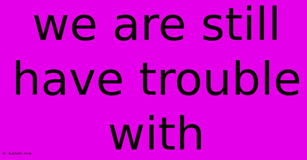 We Are Still Have Trouble With