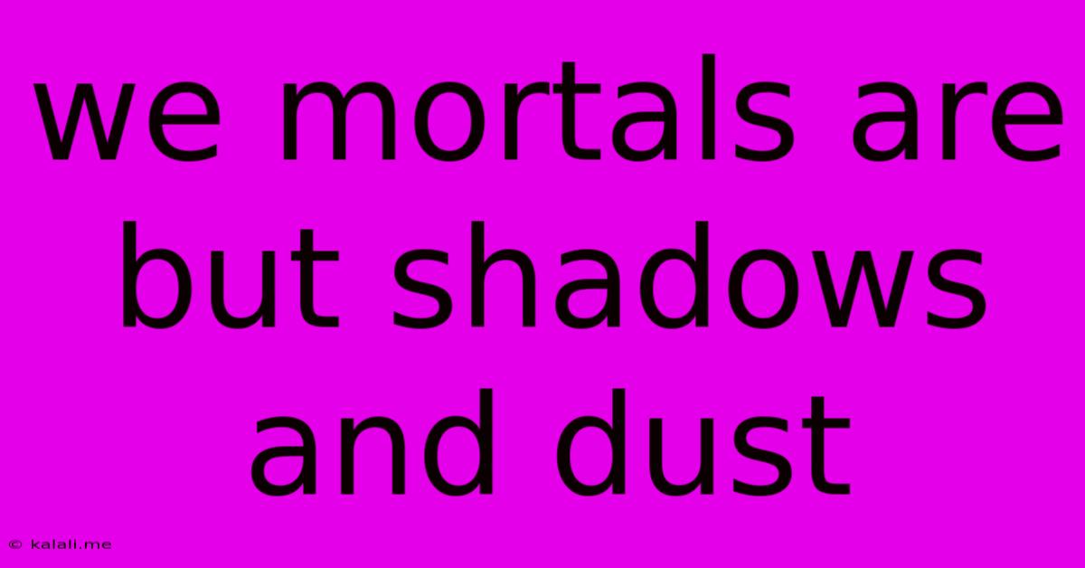 We Mortals Are But Shadows And Dust