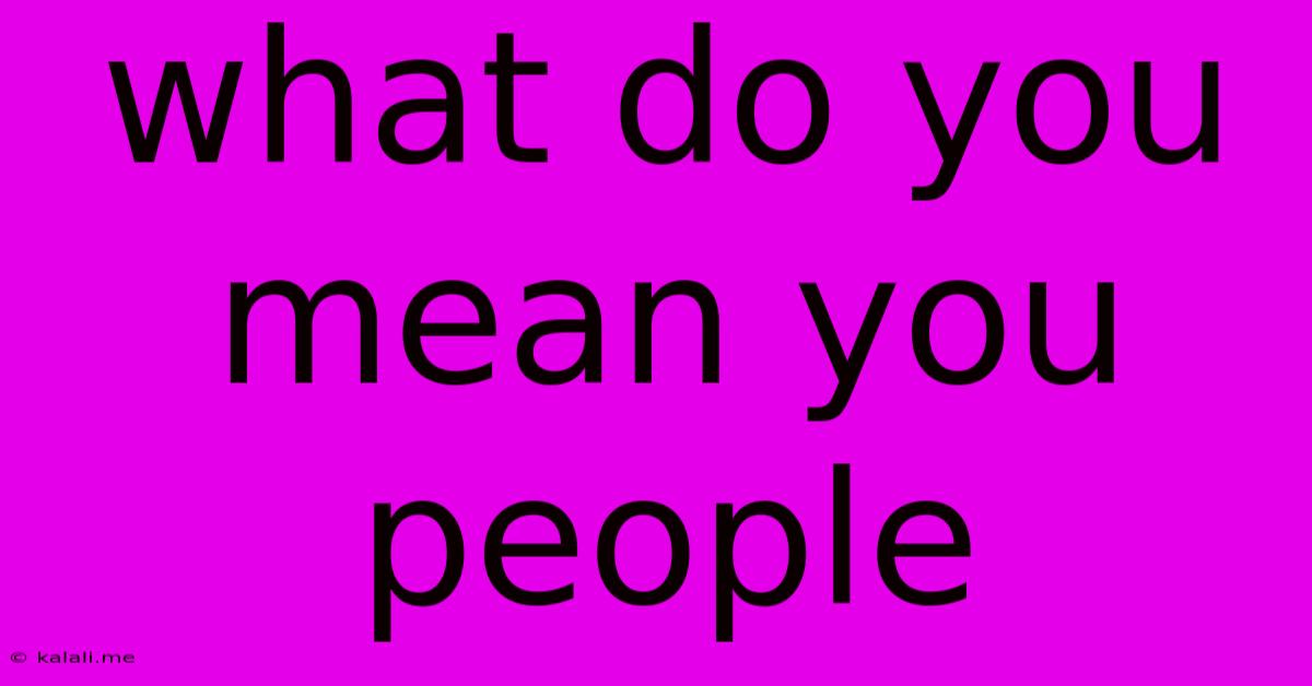 What Do You Mean You People