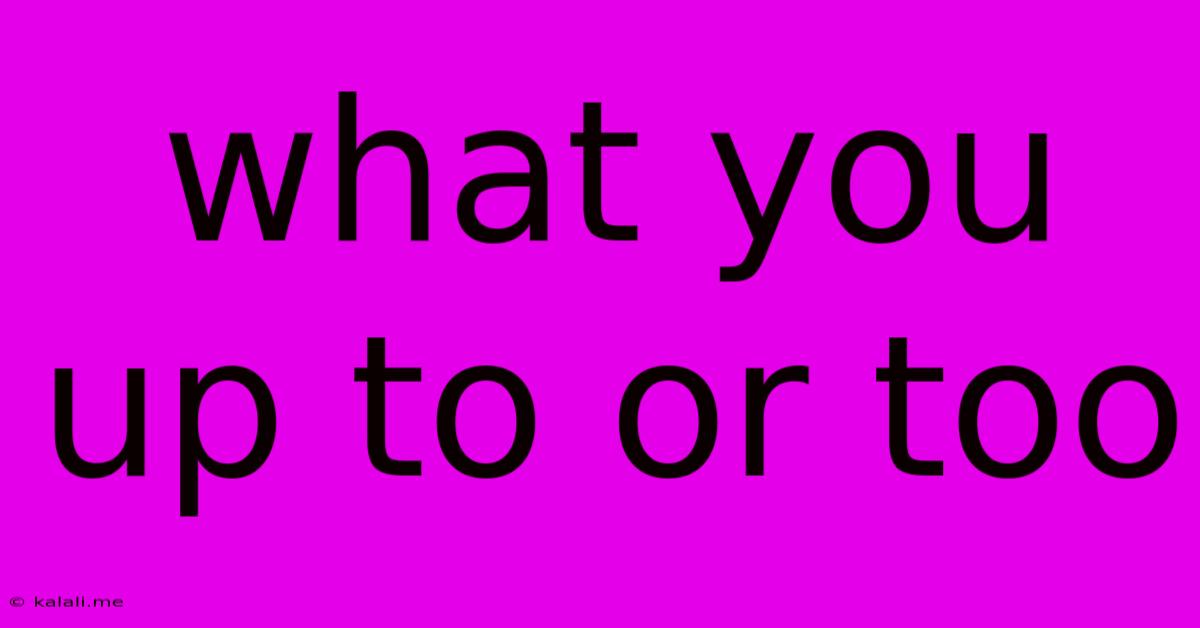 What You Up To Or Too