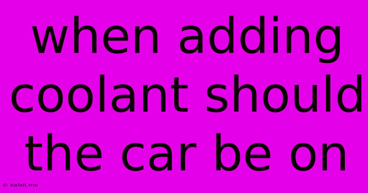 When Adding Coolant Should The Car Be On