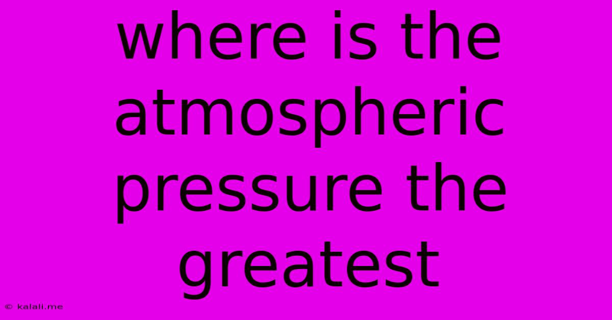 Where Is The Atmospheric Pressure The Greatest