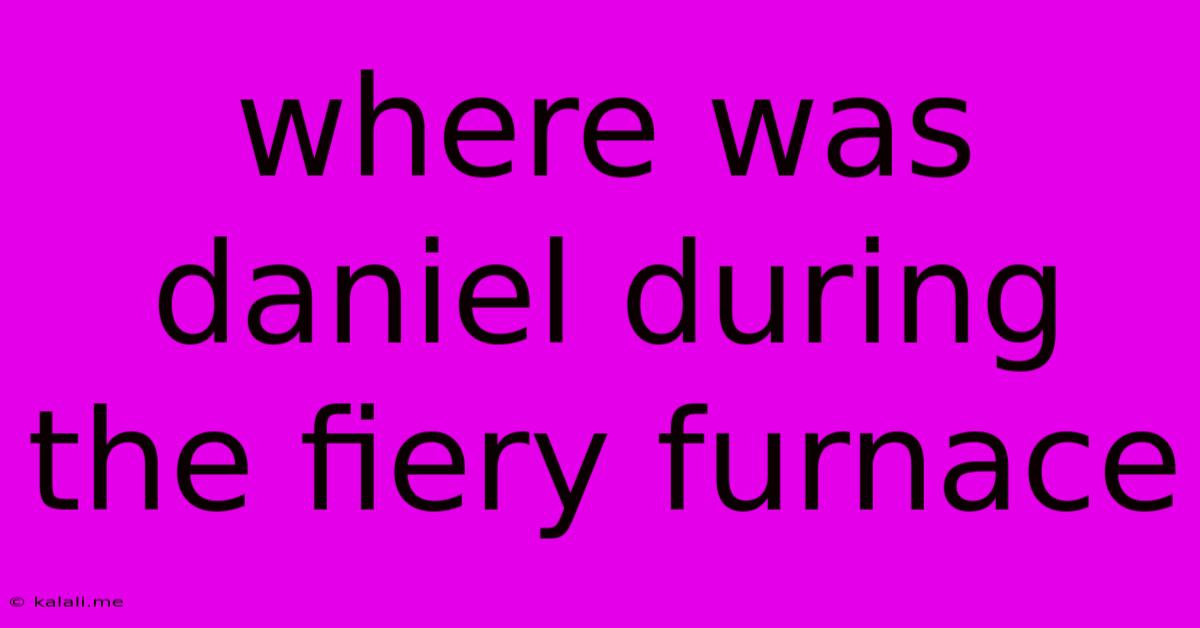 Where Was Daniel During The Fiery Furnace