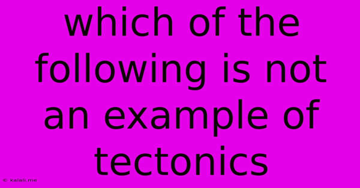 Which Of The Following Is Not An Example Of Tectonics