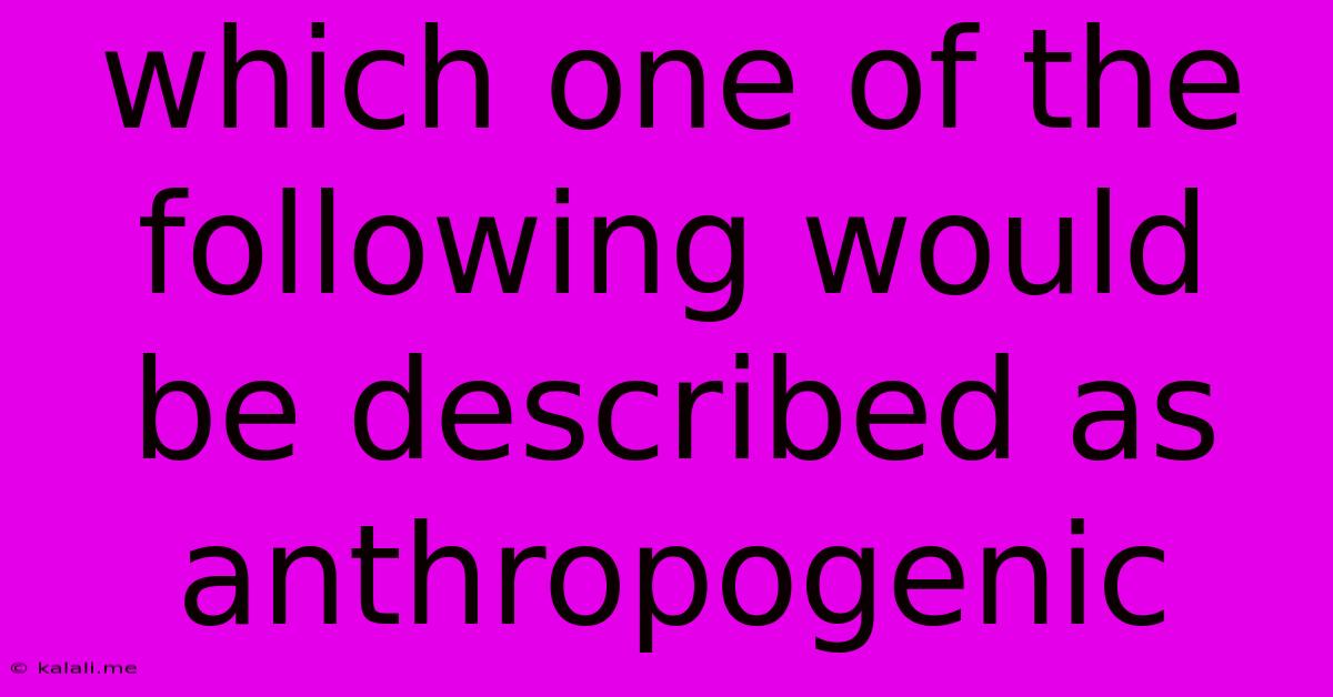 Which One Of The Following Would Be Described As Anthropogenic