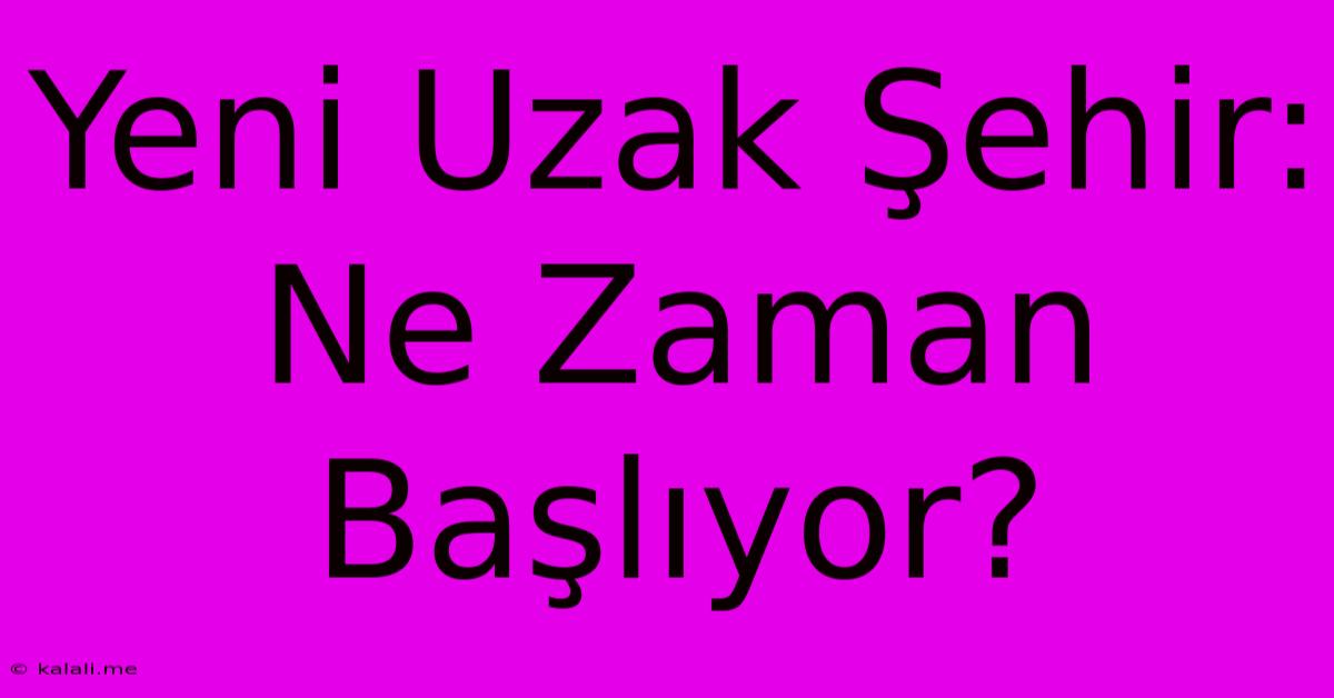 Yeni Uzak Şehir: Ne Zaman Başlıyor?