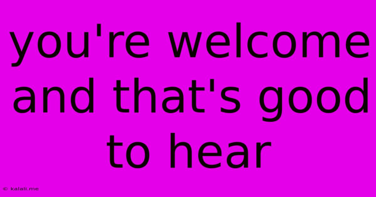 You're Welcome And That's Good To Hear
